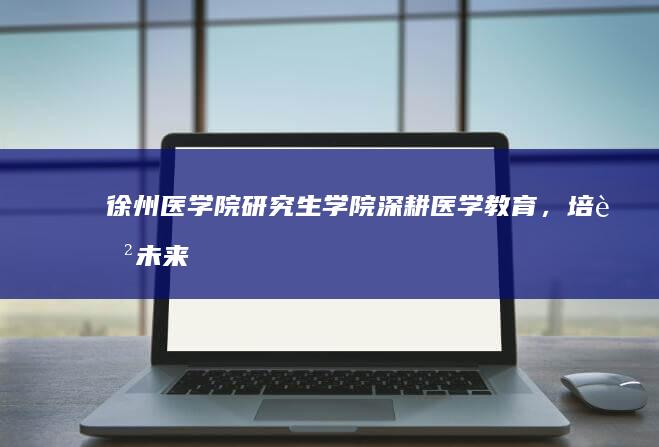 徐州医学院研究生学院：深耕医学教育，培育未来医疗精英